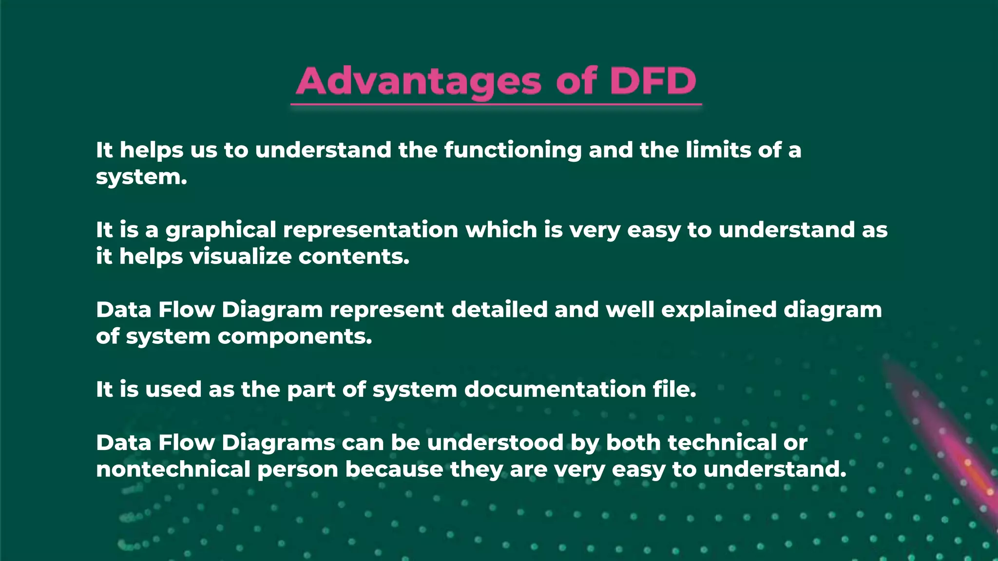 It helps us to understand the functioning and the limits of a
system.
It is a graphical representation which is very easy to understand as
it helps visualize contents.
Data Flow Diagram represent detailed and well explained diagram
of system components.
It is used as the part of system documentation file.
Data Flow Diagrams can be understood by both technical or
nontechnical person because they are very easy to understand.
 