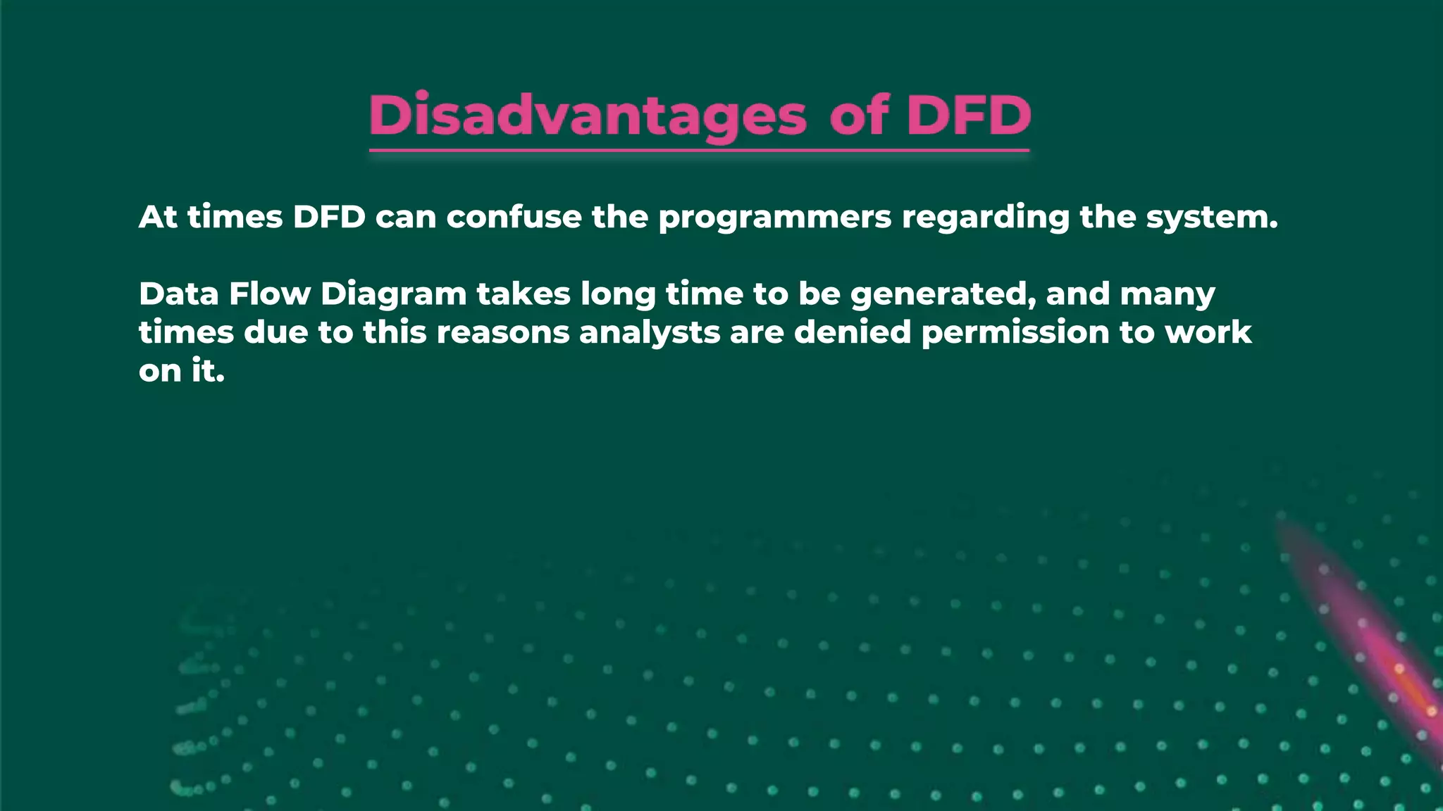 At times DFD can confuse the programmers regarding the system.
Data Flow Diagram takes long time to be generated, and many
times due to this reasons analysts are denied permission to work
on it.
 