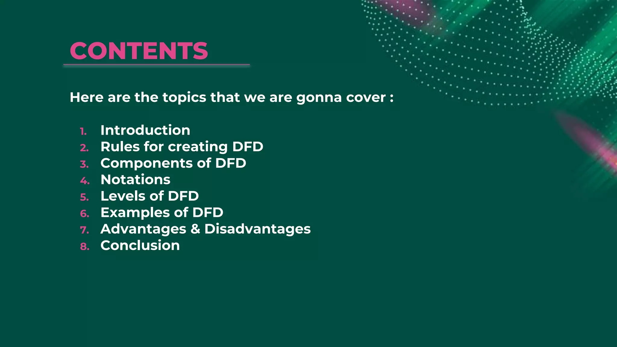 CONTENTS
Here are the topics that we are gonna cover :
1. Introduction
2. Rules for creating DFD
3. Components of DFD
4. Notations
5. Levels of DFD
6. Examples of DFD
7. Advantages & Disadvantages
8. Conclusion
 