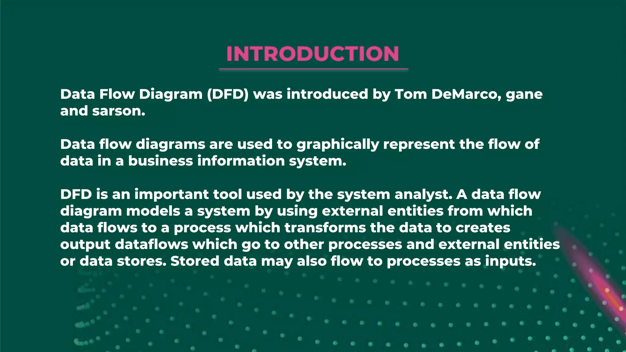 Data Flow Diagram (DFD) was introduced by Tom DeMarco, gane
and sarson.
Data flow diagrams are used to graphically represent the flow of
data in a business information system.
DFD is an important tool used by the system analyst. A data flow
diagram models a system by using external entities from which
data flows to a process which transforms the data to creates
output dataflows which go to other processes and external entities
or data stores. Stored data may also flow to processes as inputs.
 
