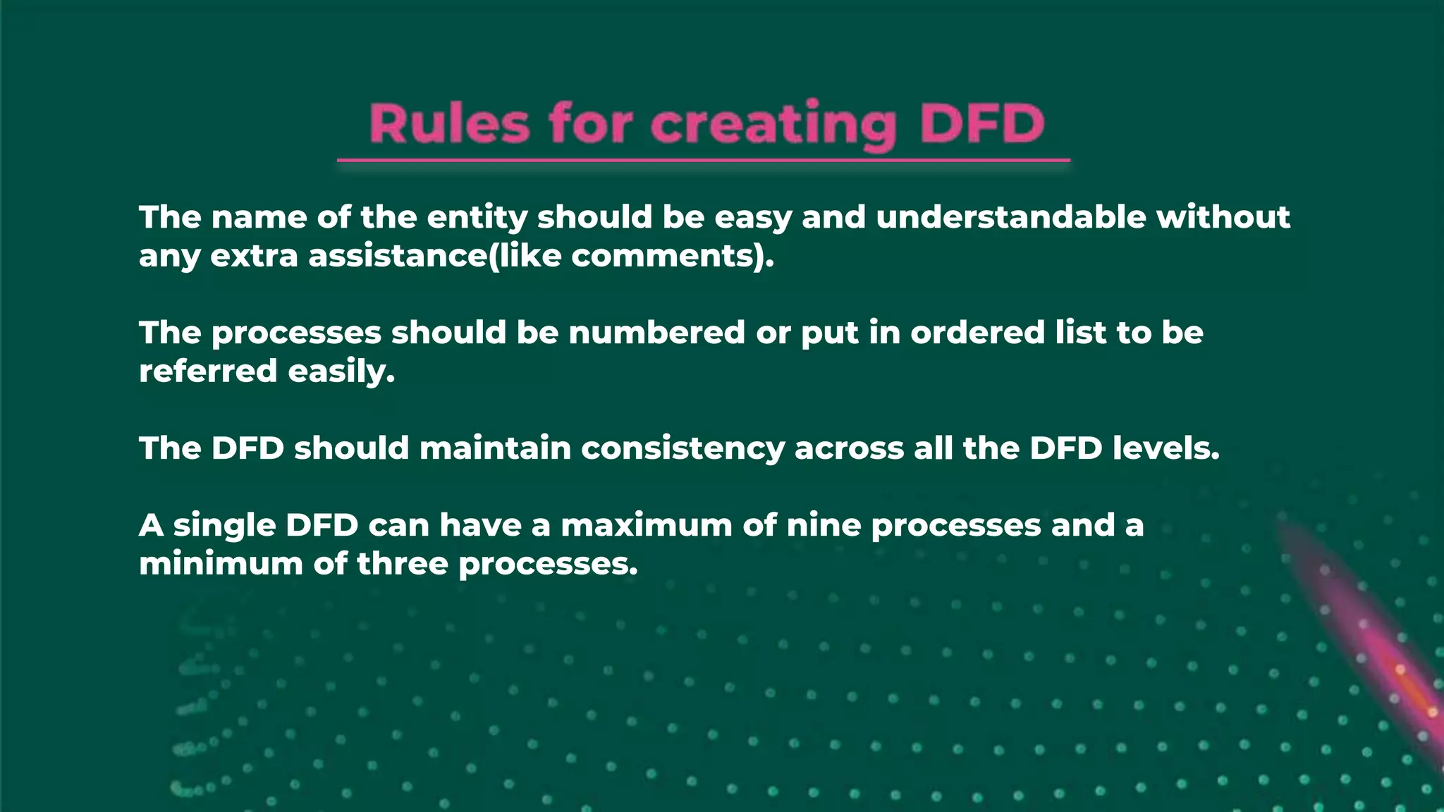The name of the entity should be easy and understandable without
any extra assistance(like comments).
The processes should be numbered or put in ordered list to be
referred easily.
The DFD should maintain consistency across all the DFD levels.
A single DFD can have a maximum of nine processes and a
minimum of three processes.
 