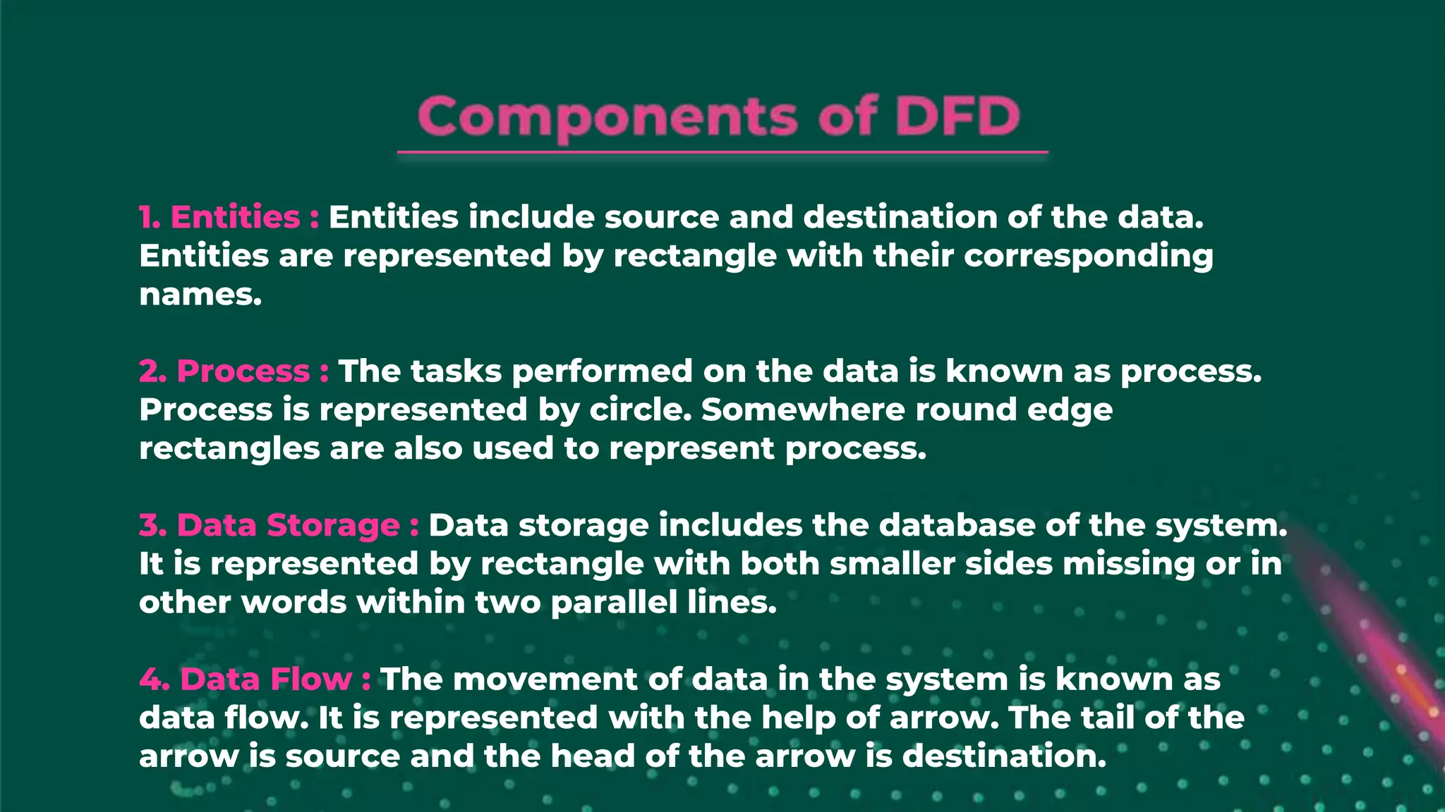 1. Entities : Entities include source and destination of the data.
Entities are represented by rectangle with their corresponding
names.
2. Process : The tasks performed on the data is known as process.
Process is represented by circle. Somewhere round edge
rectangles are also used to represent process.
3. Data Storage : Data storage includes the database of the system.
It is represented by rectangle with both smaller sides missing or in
other words within two parallel lines.
4. Data Flow : The movement of data in the system is known as
data flow. It is represented with the help of arrow. The tail of the
arrow is source and the head of the arrow is destination.
 