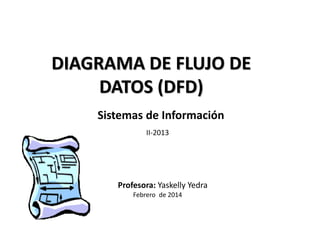 DIAGRAMA DE FLUJO DE
DATOS (DFD)
Febrero de 2014
Profesora: Yaskelly Yedra
Sistemas de Información
II-2013
 