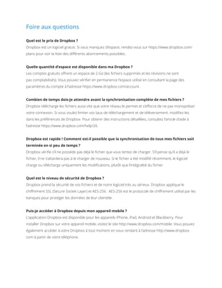 Foire aux questions
Quel est le prix de Dropbox ?
Dropbox est un logiciel gratuit. Si vous manquez d’espace, rendez-vous sur https://www.dropbox.com/
plans pour voir la liste des différents abonnements possibles.
Quelle quantité d’espace est disponible dans ma Dropbox ?
Les comptes gratuits offrent un espace de 2 Go (les fichiers supprimés et les révisions ne sont
pas comptabilisés). Vous pouvez vérifier en permanence l’espace utilisé en consultant la page des
paramètres du compte à l’adresse https://www.dropbox.com/account.
Combien de temps dois-je attendre avant la synchronisation complète de mes fichiers ?
Dropbox télécharge les fichiers aussi vite que votre réseau le permet et s’efforce de ne pas monopoliser
votre connexion. Si vous voulez limiter vos taux de téléchargement et de téléversement, modifiez-les
dans les préférences de Dropbox. Pour obtenir des instructions détaillées, consultez l’article d’aide à
l’adresse https://www.dropbox.com/help/26.
Dropbox est rapide ! Comment est-il possible que la synchronisation de tous mes fichiers soit
terminée en si peu de temps ?
Dropbox vérifie s’il ne possède pas déjà le fichier que vous tentez de charger. S’il pense qu’il a déjà le
fichier, il ne s’attardera pas à le charger de nouveau. Si le fichier a été modifié récemment, le logiciel
charge ou télécharge uniquement les modifications, plutôt que l’intégralité du fichier.
Quel est le niveau de sécurité de Dropbox ?
Dropbox prend la sécurité de vos fichiers et de notre logiciel très au sérieux. Dropbox applique le
chiffrement SSL (Secure Socket Layer) et AES-256. AES-256 est le protocole de chiffrement utilisé par les
banques pour protéger les données de leur clientèle.
Puis-je accéder à Dropbox depuis mon appareil mobile ?
L’application Dropbox est disponible pour les appareils iPhone, iPad, Android et Blackberry. Pour
installer Dropbox sur votre appareil mobile, visitez le site http://www.dropbox.com/mobile. Vous pouvez
également accéder à votre Dropbox à tout moment en vous rendant à l’adresse http://www.dropbox.
com à partir de votre téléphone.
 