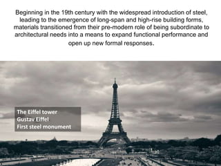 Beginning in the 19th century with the widespread introduction of steel,
leading to the emergence of long-span and high-rise building forms,
materials transitioned from their pre-modern role of being subordinate to
architectural needs into a means to expand functional performance and
open up new formal responses.
The Eiffel tower
Gustav Eiffel
First steel monument
 