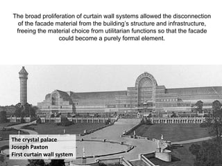 The crystal palace
Joseph Paxton
First curtain wall system
The broad proliferation of curtain wall systems allowed the disconnection
of the facade material from the building’s structure and infrastructure,
freeing the material choice from utilitarian functions so that the facade
could become a purely formal element.
 