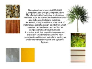 Through advancements in CAD/CAM
(Computer Aided Design/Computer Aided
Manufacturing) technologies, engineering
materials such as aluminium and titanium was
able to be used in todays buildings .
As a result, today’s architects often think of
materials as part of a design palette from which
materials can be chosen and applied as
compositional and visual surfaces.
It is in this spirit that many have approached
the use of smart materials until the new
revolution in architecture took place leaving us
with transformable structure and dynamic
facades
 