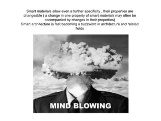 Smart materials allow even a further specificity , their properties are
changeable ( a change in one property of smart materials may often be
accompanied by changes in their properties)
Smart architecture is fast becoming a buzzword in architecture and related
fields
MIND BLOWING
 