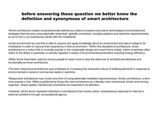 •Smart architecture maybe comprehensively defined as a blend of passive and active technological and architectural
strategies that harness computationally networked, globally connected, complex-adaptive and real-time responsiveness
so as to form a co evolutionary whole with the inhabitants
•smart environment as one that is able to acquire and apply knowledge about an environment and also to adapt to its
inhabitants in order to improve their experience in that environment.” Within the discipline of architecture, smart
architecture is a notion that is currently popular in the sustainable design and smart home circles, where smartness often
refers to the ability to passively or actively regulate a variety of environmental parameters including energy efficiency
•Other terms have been used by various people to mean more or less the same set of architectural attributes and
functionality as smart architecture.
•The term responsive architecture puts emphasis on increasing the interactive nature of building elements in response to
environmental or social or commercial needs in real-time
•Responsive architecture may involve any form of computationally-mediated responsiveness. Kinetic architecture, a term
once popular in the 1960s,is preferred by those who see architecture as a literally more mechanical, kinetic and moving
organism where spatial, mechanical movements are essential to its definition
•However, all the terms represent directions in architecture that involve active, instantaneous response to internal or
external conditions through computational agency.
before answering these question we better know the
definition and synonymous of smart architecture
 