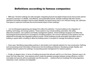 Definitions according to famous companies:
• IBM says “Smarter buildings are well managed, integrated physical and digital infrastructures that provide optimal
occupancy services in a reliable, cost effective, and sustainable manner. Smarter buildings help their owners,
operators and facility managers improve asset reliability and performance that in turn reduces energy use, optimizes
how space is used and minimizes the environmental impact of their buildings.”
• LLC (a US-based engineering and design firm) offers this definition: “A smart building is the integration of
building, technology, and energy systems. These systems may include building automation, life safety,
telecommunications, user systems and facility management systems. Smart buildings recognize and reflect the
technological advancements and convergence of building systems, the common elements of the systems and the
additional functionality that integrated systems provide. Smart buildings provide actionable information about a
building or space within a building to allow the building owner or occupant to manage the building or space.
• Cisco says “Identifying responsible practices in site location and materials selection for new construction; Defining
and incorporating smart information infrastructure into the building architecture; Developing simple, flexible, and
scalable network systems for buildings; Incorporating power-management for network systems.”
• Finally, an elegant vision. In terms of building structures that will work well for us in the future, Siemens says in its
sharp YouTube video that, “only solutions which create the greatest synergies between energy efficiency, comfort
and safety and security will be sustainable over the long term … solutions that turn buildings into living organisms:
networked, smart, sensitive and adaptable.”
 