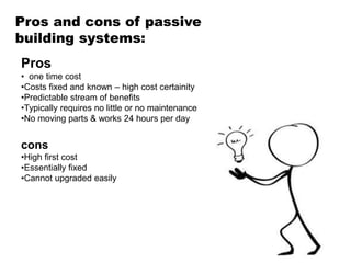 Pros and cons of passive
building systems:
Pros
• one time cost
•Costs fixed and known – high cost certainity
•Predictable stream of benefits
•Typically requires no little or no maintenance
•No moving parts & works 24 hours per day
cons
•High first cost
•Essentially fixed
•Cannot upgraded easily
 