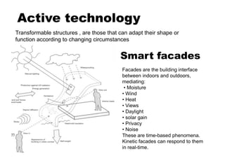 Active technology
Transformable structures , are those that can adapt their shape or
function according to changing circumstances
Smart facades
Facades are the building interface
between indoors and outdoors,
mediating:
• Moisture
• Wind
• Heat
• Views
• Daylight
• solar gain
• Privacy
• Noise
These are time-based phenomena.
Kinetic facades can respond to them
in real-time.
 