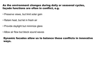 As the environment changes during daily or seasonal cycles,
façade functions are often in conflict, e.g.
• Preserve views, but limit solar gain
• Retain heat, but let in fresh air
• Provide daylight but minimize glare
• Allow air flow but block sound waves
Dynamic facades allow us to balance these conflicts in innovative
ways.
 