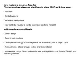 New factors in dynamic facades
Technology has advanced significantly since 1987, with improved:
• Actuators
• Control systems
• Parametric design tools
• New ability by industry to handle automated solutions Reliabilit
addressed on several levels
• Simple design
• Experienced suppliers
• Developed technology technical systems are established prior to project cycle
• Testing timeline allows for cycle testing prior to installation
• Maintenance budget Based on these factors, a new generation of dynamic facades are
now being created.
 