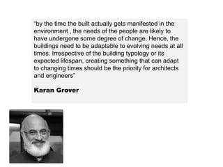 “by the time the built actually gets manifested in the
environment , the needs of the people are likely to
have undergone some degree of change. Hence, the
buildings need to be adaptable to evolving needs at all
times. Irrespective of the building typology or its
expected lifespan, creating something that can adapt
to changing times should be the priority for architects
and engineers”
Karan Grover
 