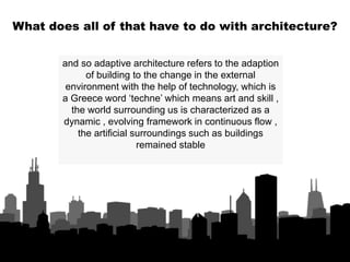 and so adaptive architecture refers to the adaption
of building to the change in the external
environment with the help of technology, which is
a Greece word ‘techne’ which means art and skill ,
the world surrounding us is characterized as a
dynamic , evolving framework in continuous flow ,
the artificial surroundings such as buildings
remained stable
What does all of that have to do with architecture?
 