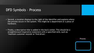 DFD Symbols – Process
• Second, a location displays to the right of the identifier and explains where
the process occurs in the system. This might be a department or a piece of
hardware.
• Finally, a descriptive title is added in the box's center. This should be a
straightforward imperative statement with a specified verb, such as
‘maintain customer records' or 'find driver.'
Process
 