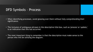 DFD Symbols – Process
• When identifying processes, avoid glossing over them without fully comprehending their
significance.
• The inclusion of ambiguous phrases in the descriptive title box, such as 'process' or 'update,'
is an indication that this has occurred.
• The most important thing to remember is that the description must make sense to the
person who will be utilizing the diagram.
 
