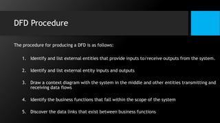 DFD Procedure
The procedure for producing a DFD is as follows:
1. Identify and list external entities that provide inputs to/receive outputs from the system.
2. Identify and list external entity inputs and outputs
3. Draw a context diagram with the system in the middle and other entities transmitting and
receiving data flows
4. Identify the business functions that fall within the scope of the system
5. Discover the data links that exist between business functions
 