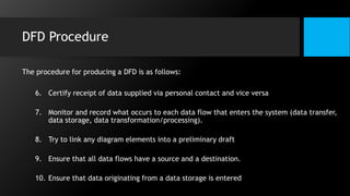 DFD Procedure
The procedure for producing a DFD is as follows:
6. Certify receipt of data supplied via personal contact and vice versa
7. Monitor and record what occurs to each data flow that enters the system (data transfer,
data storage, data transformation/processing).
8. Try to link any diagram elements into a preliminary draft
9. Ensure that all data flows have a source and a destination.
10. Ensure that data originating from a data storage is entered
 