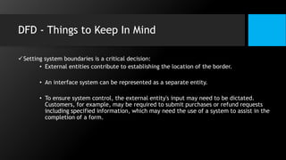 DFD - Things to Keep In Mind
Setting system boundaries is a critical decision:
• External entities contribute to establishing the location of the border.
• An interface system can be represented as a separate entity.
• To ensure system control, the external entity's input may need to be dictated.
Customers, for example, may be required to submit purchases or refund requests
including specified information, which may need the use of a system to assist in the
completion of a form.
 
