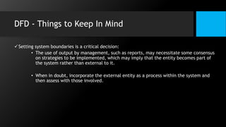 DFD - Things to Keep In Mind
Setting system boundaries is a critical decision:
• The use of output by management, such as reports, may necessitate some consensus
on strategies to be implemented, which may imply that the entity becomes part of
the system rather than external to it.
• When in doubt, incorporate the external entity as a process within the system and
then assess with those involved.
 