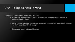 DFD - Things to Keep In Mind
Label your procedures precisely and colorfully:
• A procedure with the output "Report" and the label "Produce Report" informs a
reviewer virtually little.
• If you're having problems categorizing anything on the diagram, it's probably because
you don't understand it well enough.
• Choose your names with consideration.
 