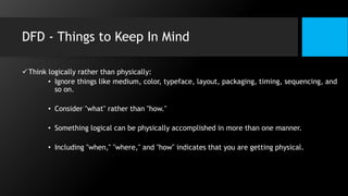 DFD - Things to Keep In Mind
Think logically rather than physically:
• Ignore things like medium, color, typeface, layout, packaging, timing, sequencing, and
so on.
• Consider "what" rather than "how."
• Something logical can be physically accomplished in more than one manner.
• Including "when," "where," and "how" indicates that you are getting physical.
 