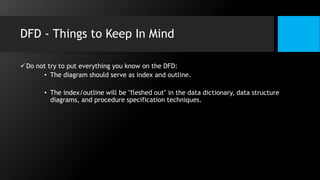 DFD - Things to Keep In Mind
Do not try to put everything you know on the DFD:
• The diagram should serve as index and outline.
• The index/outline will be "fleshed out" in the data dictionary, data structure
diagrams, and procedure specification techniques.
 