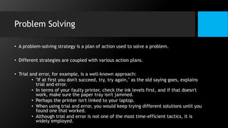 Problem Solving
• A problem-solving strategy is a plan of action used to solve a problem.
• Different strategies are coupled with various action plans.
• Trial and error, for example, is a well-known approach:
• "If at first you don't succeed, try, try again," as the old saying goes, explains
trial and error.
• In terms of your faulty printer, check the ink levels first, and if that doesn't
work, make sure the paper tray isn't jammed.
• Perhaps the printer isn't linked to your laptop.
• When using trial and error, you would keep trying different solutions until you
found one that worked.
• Although trial and error is not one of the most time-efficient tactics, it is
widely employed.
 