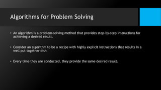 Algorithms for Problem Solving
• An algorithm is a problem-solving method that provides step-by-step instructions for
achieving a desired result.
• Consider an algorithm to be a recipe with highly explicit instructions that results in a
well put together dish
• Every time they are conducted, they provide the same desired result.
 