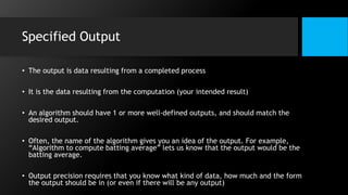 Specified Output
• The output is data resulting from a completed process
• It is the data resulting from the computation (your intended result)
• An algorithm should have 1 or more well-defined outputs, and should match the
desired output.
• Often, the name of the algorithm gives you an idea of the output. For example,
“Algorithm to compute batting average” lets us know that the output would be the
batting average.
• Output precision requires that you know what kind of data, how much and the form
the output should be in (or even if there will be any output)
 