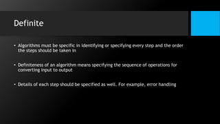 Definite
• Algorithms must be specific in identifying or specifying every step and the order
the steps should be taken in
• Definiteness of an algorithm means specifying the sequence of operations for
converting input to output
• Details of each step should be specified as well. For example, error handling
 