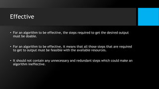 Effective
• For an algorithm to be effective, the steps required to get the desired output
must be doable.
• For an algorithm to be effective, it means that all those steps that are required
to get to output must be feasible with the available resources.
• It should not contain any unnecessary and redundant steps which could make an
algorithm ineffective.
 