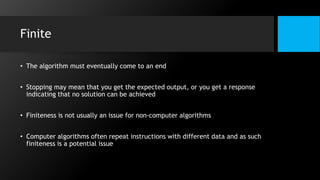 Finite
• The algorithm must eventually come to an end
• Stopping may mean that you get the expected output, or you get a response
indicating that no solution can be achieved
• Finiteness is not usually an issue for non-computer algorithms
• Computer algorithms often repeat instructions with different data and as such
finiteness is a potential issue
 