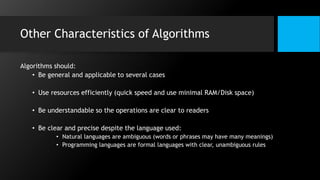 Other Characteristics of Algorithms
Algorithms should:
• Be general and applicable to several cases
• Use resources efficiently (quick speed and use minimal RAM/Disk space)
• Be understandable so the operations are clear to readers
• Be clear and precise despite the language used:
• Natural languages are ambiguous (words or phrases may have many meanings)
• Programming languages are formal languages with clear, unambiguous rules
 