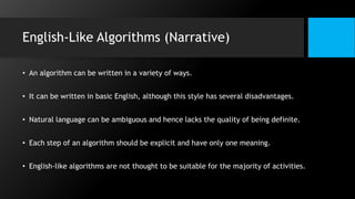 English-Like Algorithms (Narrative)
• An algorithm can be written in a variety of ways.
• It can be written in basic English, although this style has several disadvantages.
• Natural language can be ambiguous and hence lacks the quality of being definite.
• Each step of an algorithm should be explicit and have only one meaning.
• English-like algorithms are not thought to be suitable for the majority of activities.
 