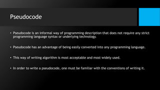 Pseudocode
• Pseudocode is an informal way of programming description that does not require any strict
programming language syntax or underlying technology.
• Pseudocode has an advantage of being easily converted into any programming language.
• This way of writing algorithm is most acceptable and most widely used.
• In order to write a pseudocode, one must be familiar with the conventions of writing it.
 