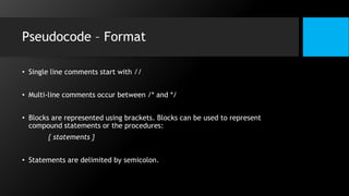 Pseudocode – Format
• Single line comments start with //
• Multi-line comments occur between /* and */
• Blocks are represented using brackets. Blocks can be used to represent
compound statements or the procedures:
{ statements }
• Statements are delimited by semicolon.
 
