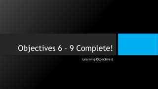 Objectives 6 – 9 Complete!
Learning Objective 6
 