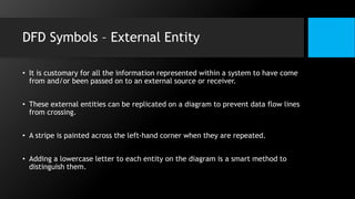 DFD Symbols – External Entity
• It is customary for all the information represented within a system to have come
from and/or been passed on to an external source or receiver.
• These external entities can be replicated on a diagram to prevent data flow lines
from crossing.
• A stripe is painted across the left-hand corner when they are repeated.
• Adding a lowercase letter to each entity on the diagram is a smart method to
distinguish them.
 