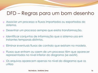 DFD – Regras para um bom desenho
Associar um processo a fluxos importados ou exportados do
sistema.
Desenhar um processo sempre que exista transformação.

Identificar conjuntos de informação que o sistema usa em
instantes temporais distintos.

Eliminar eventuais fluxos de controlo que existam no modelo.

Fluxos que entram ou saem de um processo têm que aparecer
representados no nível inferior do diagrama (se existir).

Os arquivos aparecem apenas no nível do diagrama que os
utiliza

                Rui Inácio / António Lima                      16
 
