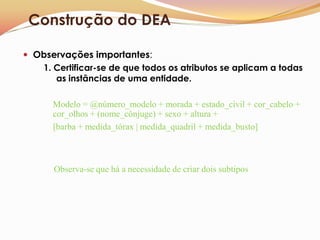 Construção do DEA

 Observações importantes:
   1. Certificar-se de que todos os atributos se aplicam a todas
      as instâncias de uma entidade.

      Modelo = @número_modelo + morada + estado_civil + cor_cabelo +
      cor_olhos + (nome_cônjuge) + sexo + altura +
      [barba + medida_tórax | medida_quadril + medida_busto]



       Observa-se que há a necessidade de criar dois subtipos
 