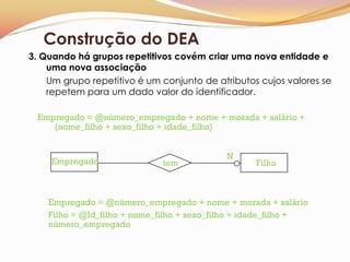 Construção do DEA
3. Quando há grupos repetitivos covém criar uma nova entidade e
    uma nova associação
    Um grupo repetitivo é um conjunto de atributos cujos valores se
    repetem para um dado valor do identificador.

 Empregado = @número_empregado + nome + morada + salário +
    {nome_filho + sexo_filho + idade_filho}


                                            N
     Empregado                tem                  Filho



    Empregado = @número_empregado + nome + morada + salário
    Filho = @Id_filho + nome_filho + sexo_filho + idade_filho +
    número_empregado
 
