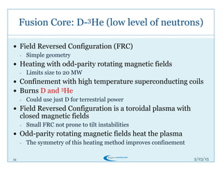 11
Fusion Core: D-3He (low level of neutrons)
3/26/15
!  Field Reversed Configuration (FRC)
-  Simple geometry
!  Heating with odd-parity rotating magnetic fields
-  Limits size to 20 MW
!  Confinement with high temperature superconducting coils
!  Burns D and 3He
-  Could use just D for terrestrial power
!  Field Reversed Configuration is a toroidal plasma with
closed magnetic fields
-  Small FRC not prone to tilt instabilities
!  Odd-parity rotating magnetic fields heat the plasma
-  The symmetry of this heating method improves confinement
 