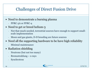 13
Challenges of Direct Fusion Drive
3/26/15
!  Need to demonstrate a burning plasma
-  PFRC-3A or PFRC-4
!  Need to get or breed helium-3
-  Not that much needed, terrestrial sources have enough to support small-
scale implementation
-  Moon and gas giants, D-D breeding are future sources
!  Need all the supporting hardware to be have high reliability
-  Minimal maintenance
!  Radiation shielding
-  Neutrons (but not too many)
-  Bremsstrahlung – x-rays
-  Synchrotron
 
