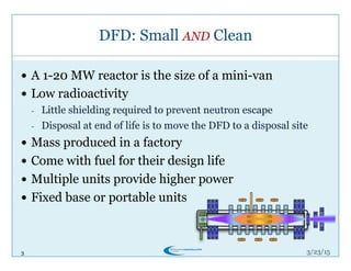 3
DFD: Small AND Clean
3/26/15
!  A 1-20 MW reactor is the size of a mini-van
!  Low radioactivity
-  Little shielding required to prevent neutron escape
-  Disposal at end of life is to move the DFD to a disposal site
!  Mass produced in a factory
!  Come with fuel for their design life
!  Multiple units provide higher power
!  Fixed base or portable units
 