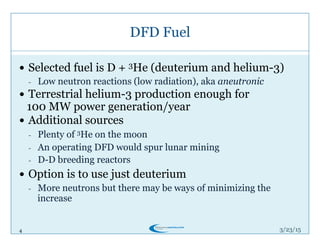 4
DFD Fuel
3/26/15
!  Selected fuel is D + 3He (deuterium and helium-3)
-  Low neutron reactions (low radiation), aka aneutronic
!  Terrestrial helium-3 production enough for
100 MW power generation/year
!  Additional sources
-  Plenty of 3He on the moon
-  An operating DFD would spur lunar mining
-  D-D breeding reactors
!  Option is to use just deuterium
-  More neutrons but there may be ways of minimizing the
increase
 