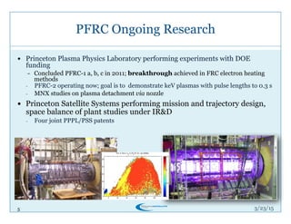 5
PFRC Ongoing Research
3/26/15
!  Princeton Plasma Physics Laboratory performing experiments with DOE
funding
-  Concluded PFRC-1 a, b, c in 2011; breakthrough achieved in FRC electron heating
methods
-  PFRC-2 operating now; goal is to demonstrate keV plasmas with pulse lengths to 0.3 s
-  MNX studies on plasma detachment via nozzle
!  Princeton Satellite Systems performing mission and trajectory design,
space balance of plant studies under IR&D
-  Four joint PPPL/PSS patents
 