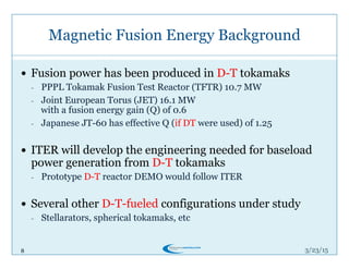 8
Magnetic Fusion Energy Background
3/26/15
!  Fusion power has been produced in D-T tokamaks
-  PPPL Tokamak Fusion Test Reactor (TFTR) 10.7 MW
-  Joint European Torus (JET) 16.1 MW
with a fusion energy gain (Q) of 0.6
-  Japanese JT-60 has effective Q (if DT were used) of 1.25
!  ITER will develop the engineering needed for baseload
power generation from D-T tokamaks
-  Prototype D-T reactor DEMO would follow ITER
!  Several other D-T-fueled configurations under study
-  Stellarators, spherical tokamaks, etc
 